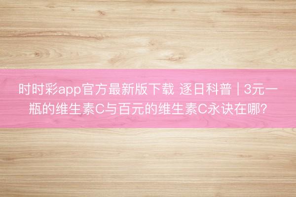 時(shí)時(shí)彩app官方最新版下載 逐日科普 | 3元一瓶的維生素C與百元的維生素C永訣在哪?