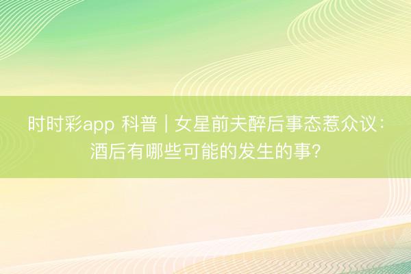 時時彩app 科普 | 女星前夫醉后事態(tài)惹眾議：酒后有哪些可能的發(fā)生的事？