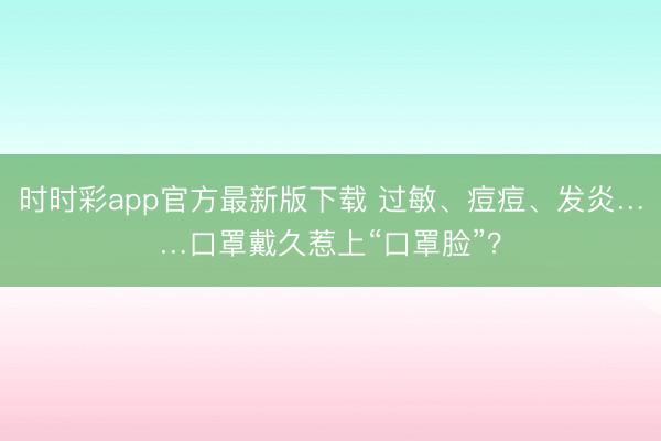 時時彩app官方最新版下載 過敏、痘痘、發炎……口罩戴久惹上“口罩臉”？