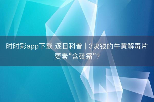 時(shí)時(shí)彩app下載 逐日科普 | 3塊錢(qián)的牛黃解毒片要素“含砒霜”？