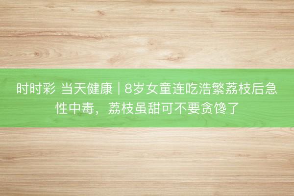 時時彩 當(dāng)天健康 | 8歲女童連吃浩繁荔枝后急性中毒,荔枝雖甜可不要貪饞了