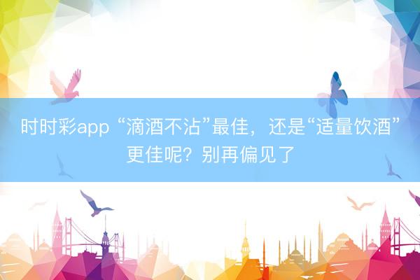 時(shí)時(shí)彩app “滴酒不沾”最佳,還是“適量飲酒”更佳呢?別再偏見了