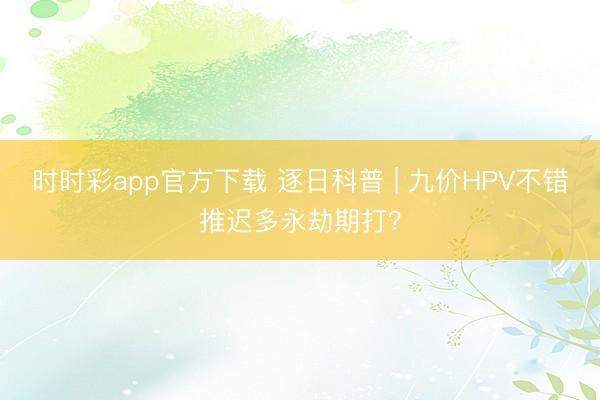時時彩app官方下載 逐日科普 | 九價HPV不錯推遲多永劫期打？
