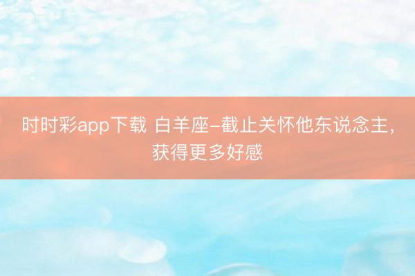 時時彩app下載 白羊座-截止關懷他東說念主,獲得更多好感