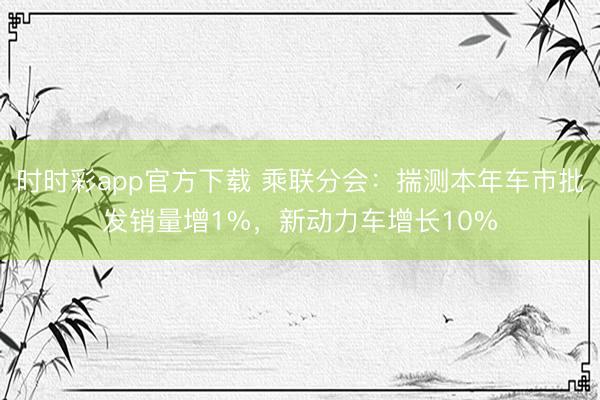 時時彩app官方下載 乘聯分會:揣測本年車市批發銷量增1%,新動力車增長10%