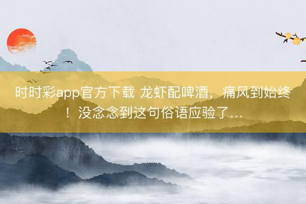 時時彩app官方下載 龍蝦配啤酒，痛風(fēng)到始終！沒念念到這句俗語應(yīng)驗了…