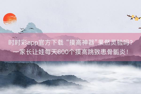時(shí)時(shí)彩app官方下載 “摸高神器”果然靈驗(yàn)嗎?一家長讓娃每天600個(gè)摸高跳致患骨骺炎!