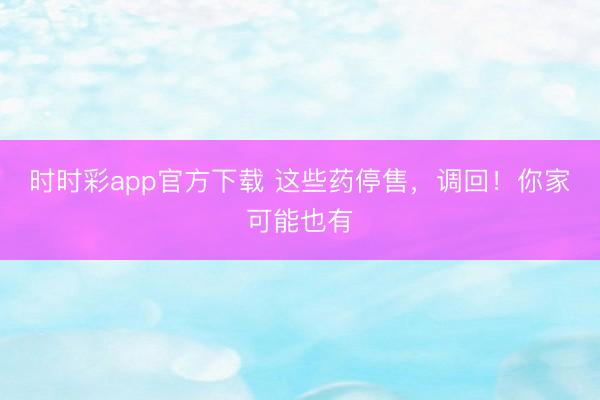 時時彩app官方下載 這些藥停售,調回!你家可能也有