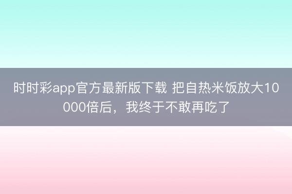 時時彩app官方最新版下載 把自熱米飯放大10000倍后,我終于不敢再吃了