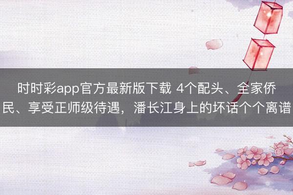 時時彩app官方最新版下載 4個配頭、全家僑民、享受正師級待遇,潘長江身上的壞話個個離譜