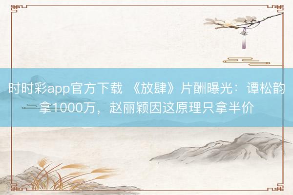時(shí)時(shí)彩app官方下載 《放肆》片酬曝光：譚松韻拿1000萬(wàn)，趙麗穎因這原理只拿半價(jià)