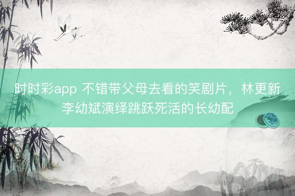 時時彩app 不錯帶父母去看的笑劇片,林更新李幼斌演繹跳躍死活的長幼配