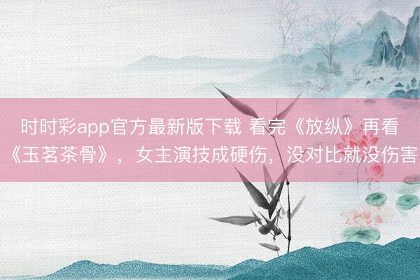 時時彩app官方最新版下載 看完《放縱》再看《玉茗茶骨》,女主演技成硬傷,沒對比就沒傷害