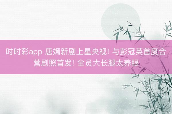 時時彩app 唐嫣新劇上星央視! 與彭冠英首度合營劇照首發! 全員大長腿太養眼
