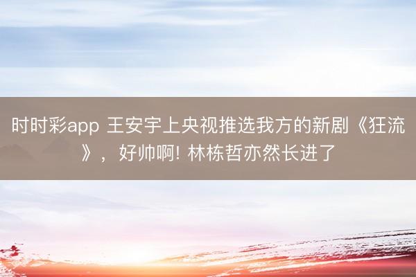 時時彩app 王安宇上央視推選我方的新劇《狂流》，好帥啊! 林棟哲亦然長進了