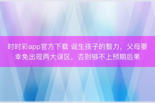 時時彩app官方下載 誕生孩子的智力，父母要幸免出現(xiàn)兩大誤區(qū)，否則夠不上預(yù)期后果