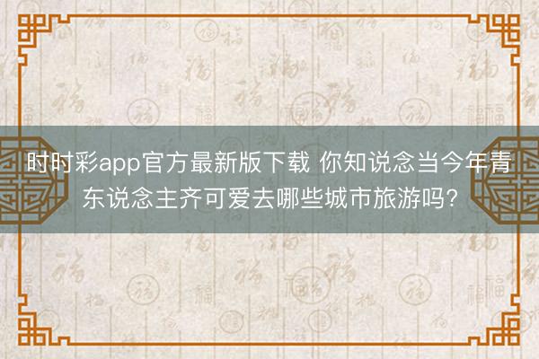 時(shí)時(shí)彩app官方最新版下載 你知說(shuō)念當(dāng)今年青東說(shuō)念主齊可愛(ài)去哪些城市旅游嗎?