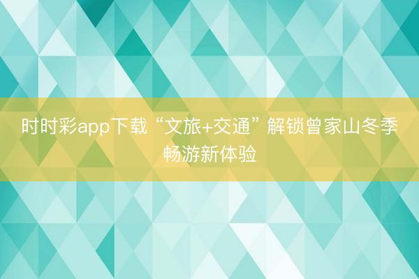 時時彩app下載 “文旅+交通” 解鎖曾家山冬季暢游新體驗