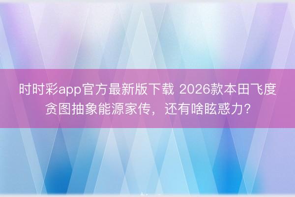 時時彩app官方最新版下載 2026款本田飛度貪圖抽象能源家傳,還有啥眩惑力?