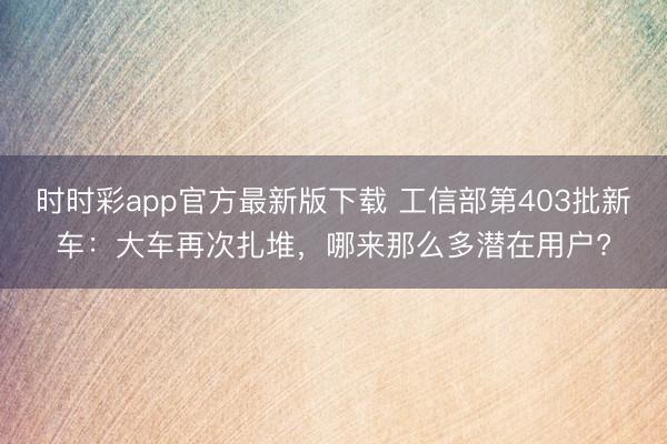 時時彩app官方最新版下載 工信部第403批新車:大車再次扎堆,哪來那么多潛在用戶?