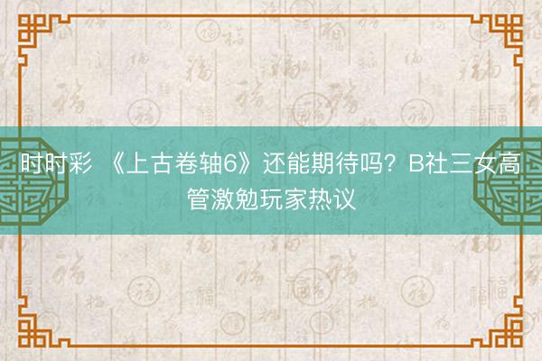 時時彩 《上古卷軸6》還能期待嗎?B社三女高管激勉玩家熱議