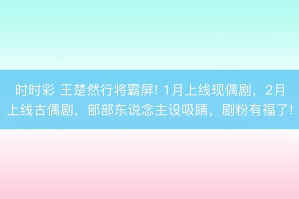 時時彩 王楚然行將霸屏! 1月上線現偶劇，2月上線古偶劇，部部東說念主設吸睛，劇粉有福了!