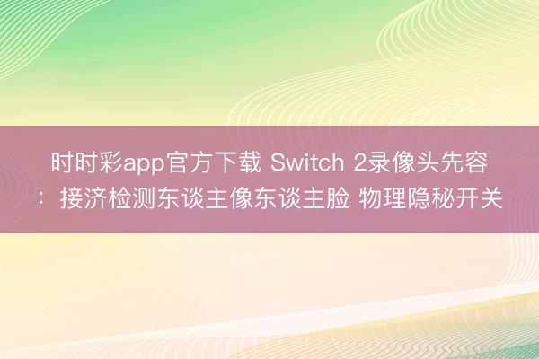 時(shí)時(shí)彩app官方下載 Switch 2錄像頭先容:接濟(jì)檢測(cè)東談主像東談主臉 物理隱秘開關(guān)