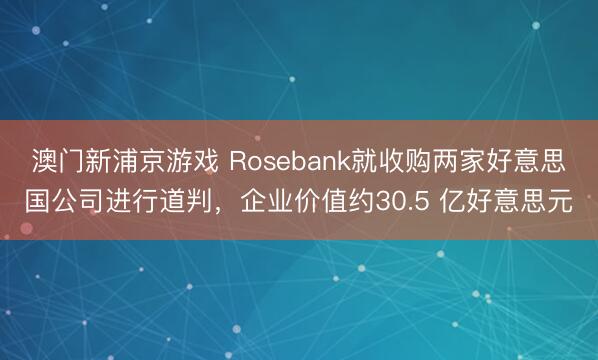 澳門(mén)新浦京游戲 Rosebank就收購(gòu)兩家好意思國(guó)公司進(jìn)行道判，企業(yè)價(jià)值約30.5 億好意思元