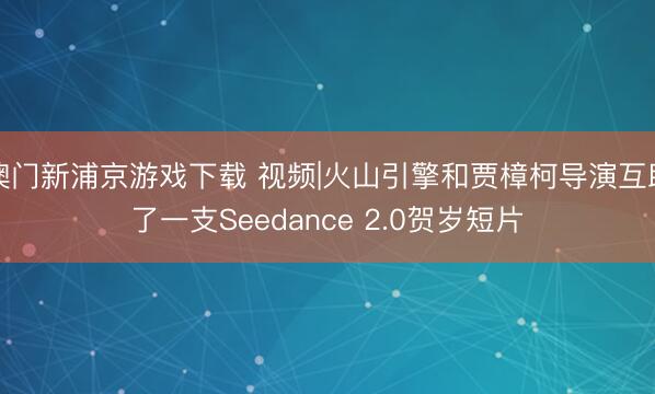 澳門新浦京游戲下載 視頻|火山引擎和賈樟柯導演互助了一支Seedance 2.0賀歲短片