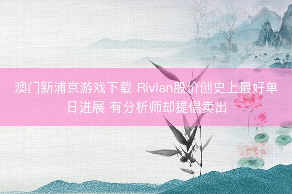 澳門(mén)新浦京游戲下載 Rivian股價(jià)創(chuàng)史上最好單日進(jìn)展 有分析師卻提倡賣(mài)出