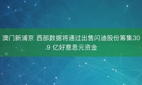 澳門新浦京 西部數據將通過出售閃迪股份籌集30.9 億好意思元資金