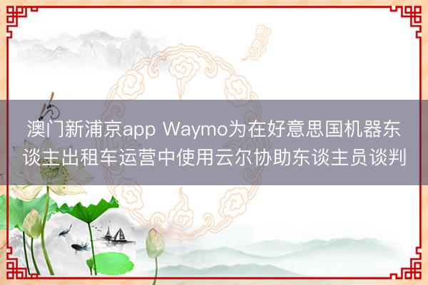 澳門新浦京app Waymo為在好意思國機(jī)器東談主出租車運(yùn)營中使用云爾協(xié)助東談主員談判