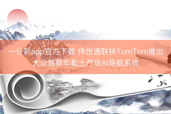 一分彩app官方下載 偉世通聯(lián)袂TomTom推出大眾首款車載土產(chǎn)貨AI導航系統(tǒng)