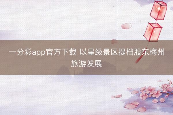 一分彩app官方下載 以星級(jí)景區(qū)提檔股東梅州旅游發(fā)展