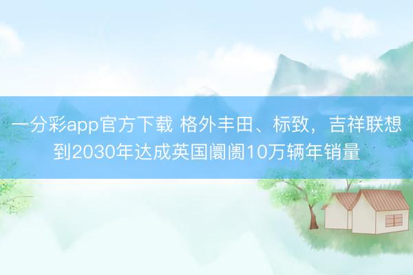 一分彩app官方下載 格外豐田、標(biāo)致，吉祥聯(lián)想到2030年達(dá)成英國阛阓10萬輛年銷量