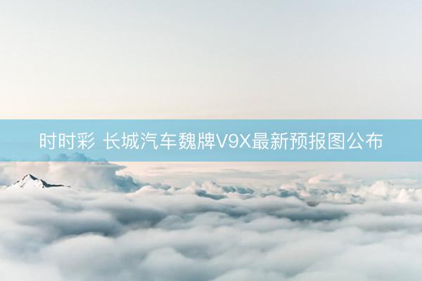 時(shí)時(shí)彩 長(zhǎng)城汽車魏牌V9X最新預(yù)報(bào)圖公布