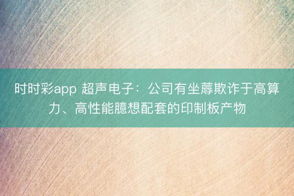 時時彩app 超聲電子：公司有坐蓐欺詐于高算力、高性能臆想配套的印制板產物