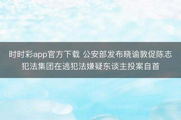 時時彩app官方下載 公安部發布曉諭敦促陳志犯法集團在逃犯法嫌疑東談主投案自首