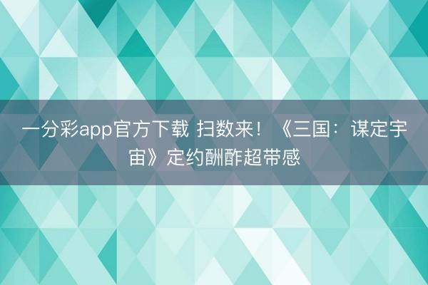 一分彩app官方下載 掃數(shù)來！《三國(guó)：謀定宇宙》定約酬酢超帶感