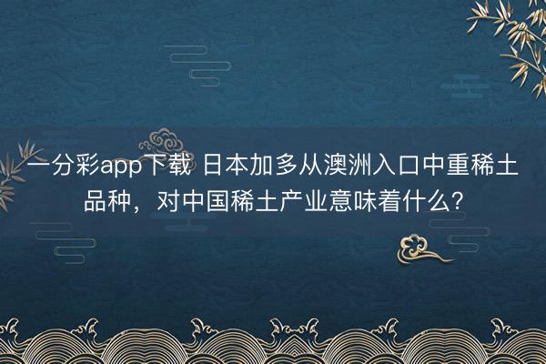 一分彩app下載 日本加多從澳洲入口中重稀土品種，對(duì)中國稀土產(chǎn)業(yè)意味著什么？