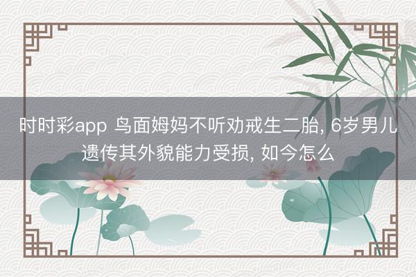 時(shí)時(shí)彩app 鳥(niǎo)面姆媽不聽(tīng)勸戒生二胎, 6歲男兒遺傳其外貌能力受損, 如今怎么