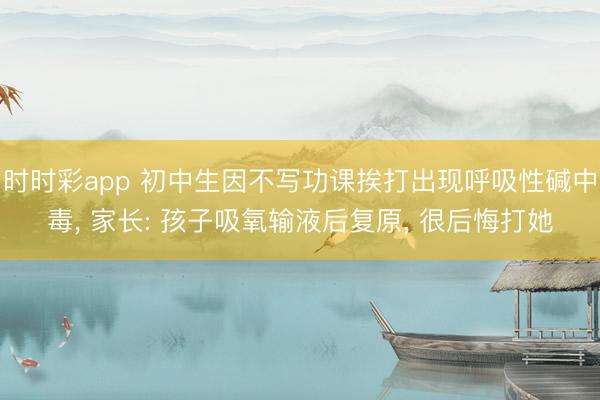 時時彩app 初中生因不寫功課挨打出現呼吸性堿中毒， 家長: 孩子吸氧輸液后復原， 很后悔打她