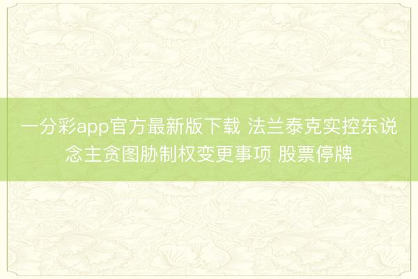 一分彩app官方最新版下載 法蘭泰克實(shí)控東說念主貪圖脅制權(quán)變更事項(xiàng) 股票停牌