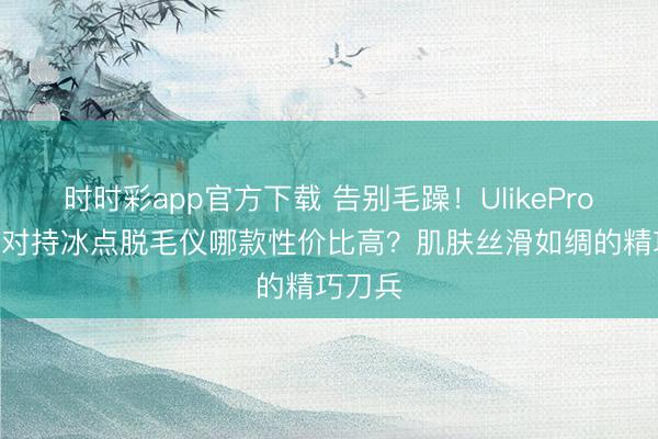 時(shí)時(shí)彩app官方下載 告別毛躁!UlikePro10S藍(lán)對(duì)持冰點(diǎn)脫毛儀哪款性價(jià)比高?肌膚絲滑如綢的精巧刀兵